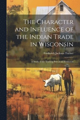 bokomslag The Character and Influence of the Indian Trade in Wisconsin