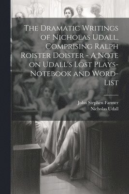 The Dramatic Writings of Nicholas Udall, Comprising Ralph Roister Doister - A Note on Udall's Lost Plays- Notebook and Word-list 1