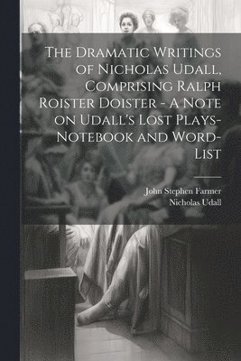 Dramatic Writings of Nicholas Udall, Comprising Ralph Roister Doister - A Note on Udall's Lost Plays- Notebook and Word-list