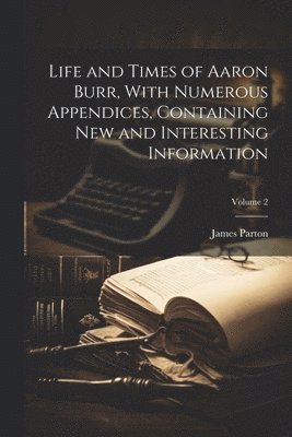James Parton - Life and Times of Aaron Burr, With Numerous Appendices, Containing new and Interesting Information; Volume 2, Häftad