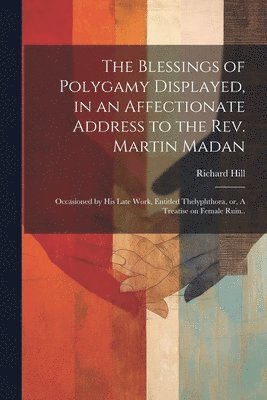 bokomslag The Blessings of Polygamy Displayed, in an Affectionate Address to the Rev. Martin Madan; Occasioned by his Late Work, Entitled Thelyphthora, or, A Treatise on Female Ruin..