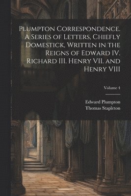 Thomas Stapleton, Edward Plumpton - Plumpton Correspondence. A Series of Letters, Chiefly Domestick, Written in the Reigns of Edward IV. Richard III. Henry VII. and Henry VIII; Volume 4, Häftad