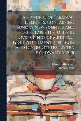 bokomslag A Handful of Pleasant Delights, Containing Sundry new Sonnets and Delectable Histories in Divers Kinds of Metre &c. 1584. [By] Clement Robinson and Divers Others. Edited by Edward Arber