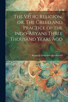 Kenneth Somerled MacDonald, Kenneth Somerled Macdonald - Vedic Religion, or, The Creed and Practice of the Indo-Aryans Three Thousand Years Ago, Häftad