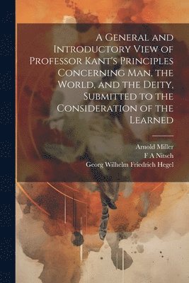 A General and Introductory View of Professor Kant's Principles Concerning man, the World, and the Deity, Submitted to the Consideration of the Learned 1