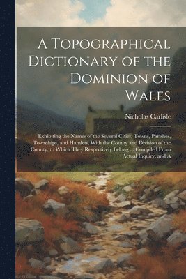 Nicholas Carlisle - Topographical Dictionary of the Dominion of Wales; Exhibiting the Names of the Several Cities, Towns, Parishes, Townships, and Hamlets, With the County and Division of the County, to Which They Respectively Belong ... Compiled From Actual Inquiry, and A, Häftad
