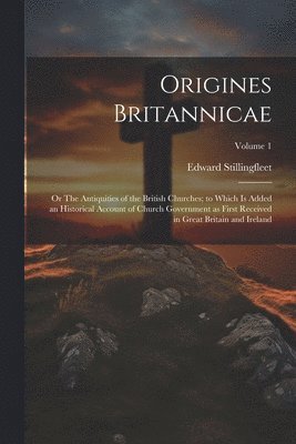 Origines Britannicae; or The Antiquities of the British Churches; to Which is Added an Historical Account of Church Government as First Received in Great Britain and Ireland; Volume 1 1