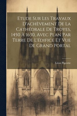 Léon Pigeotte - Etude sur les travaux d'achèvement de la cathédrale de Troyes, 1450 à 1630, avec plan par terre de l'édifice et vue de grand portal, Häftad