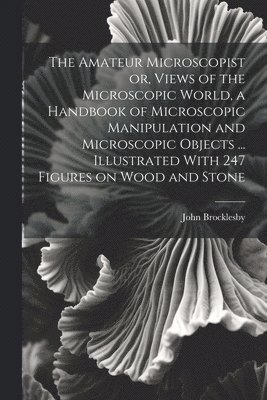 bokomslag The Amateur Microscopist or, Views of the Microscopic World, a Handbook of Microscopic Manipulation and Microscopic Objects ... Illustrated With 247 Figures on Wood and Stone