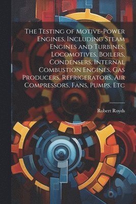 The Testing of Motive-power Engines, Including Steam Engines and Turbines, Locomotives, Boilers, Condensers, Internal Combustion Engines, gas Producers, Refrigerators, air Compressors, Fans, Pumps, 1