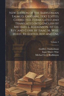New Edition of the Babylonian Talmud. Original Text Edited, Corrected, Formulated and Translated Into English by Michael L. Rodkinson. 1st ed. rev. and Corr. by Isaac M. Wise. 2d ed., Re-edited, rev. and enl; Volume 3