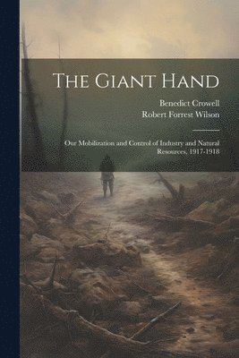 The Giant Hand; our Mobilization and Control of Industry and Natural Resources, 1917-1918 1