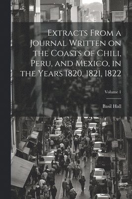 Extracts From a Journal Written on the Coasts of Chili, Peru, and Mexico, in the Years 1820, 1821, 1822; Volume 1