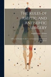 bokomslag The Rules of Aseptic and Antiseptic Surgery; a Practical Treatise for the use of Students and the General Practitioner
