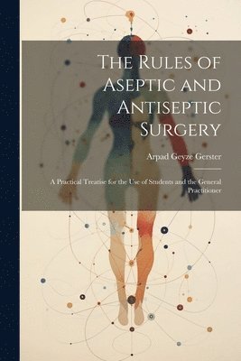 The Rules of Aseptic and Antiseptic Surgery; a Practical Treatise for the use of Students and the General Practitioner 1