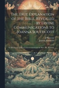 bokomslag The True Explanation of the Bible, Revealed by Divine Communications to Joanna Southcott; to Which are Added Letters to and From the Rev. Mr. Pomeroy