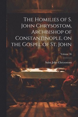 The Homilies of S. John Chrysostom, Archbishop of Constantinople, on the Gospel of St. John; Volume 36 1