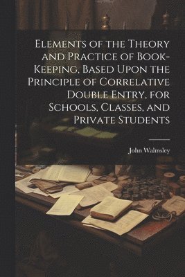 John Walmsley - Elements of the Theory and Practice of Book-keeping, Based Upon the Principle of Correlative Double Entry, for Schools, Classes, and Private Students, Häftad
