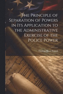 Thomas Reed Powell - Principle of Separation of Powers in its Application to the Administrative Exercise of the Police Power, Häftad