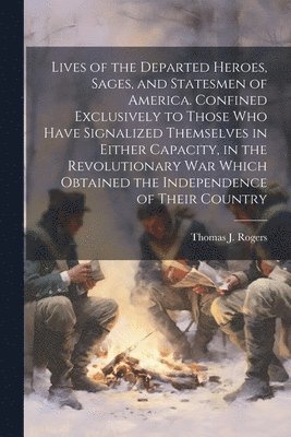 Lives of the Departed Heroes, Sages, and Statesmen of America. Confined Exclusively to Those who Have Signalized Themselves in Either Capacity, in the Revolutionary war Which Obtained the 1