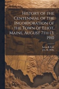 bokomslag History of the Centennial of the Incorporation of the Town of Eliot, Maine, August 7th-13, 1910