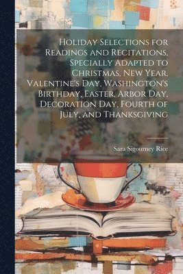 Holiday Selections for Readings and Recitations, Specially Adapted to Christmas, New Year, Valentine's day, Washington's Birthday, Easter, Arbor day, Decoration day, Fourth of July, and Thanksgiving 1