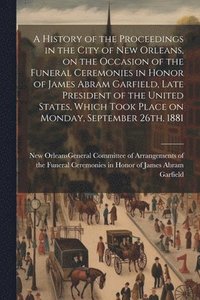 bokomslag History of the Proceedings in the City of New Orleans, on the Occasion of the Funeral Ceremonies in Honor of James Abram Garfield, Late President of the United States, Which Took Place on Monday, S...