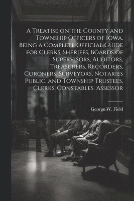 A Treatise on the County and Township Officers of Iowa, Being a Complete Official Guide for Clerks, Sheriffs, Boards of Supervisors, Auditors, Treasurers, Recorders, Coroners, Surveyors, Notaries 1
