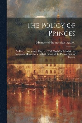 The Policy of Princes; an Essay, Containing, Together With Much Useful Advice to Legitimate Monarchs, a Faithful Picture of the Present State of Europe 1