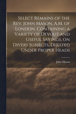 John Mason - Select Remains of the Rev. John Mason, A.M. of London. Containing a Variety of Devout and Useful Sayings, on Divers Subjects, Dijested Under Proper Heads, Häftad