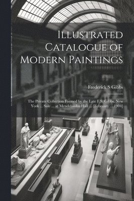 Illustrated Catalogue of Modern Paintings; the Private Collection Formed by the Late F.S. Gibbs, New York ... Sale ... at Mendelssohn Hall ... [February ... 1904] 1