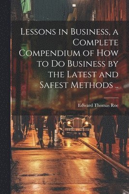 Lessons in Business, a Complete Compendium of how to do Business by the Latest and Safest Methods .. 1