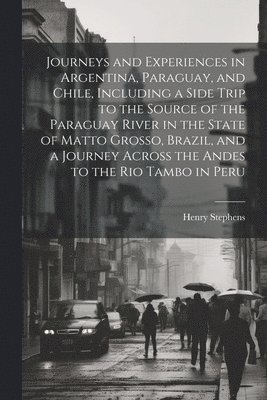 Journeys and Experiences in Argentina, Paraguay, and Chile, Including a Side Trip to the Source of the Paraguay River in the State of Matto Grosso, Brazil, and a Journey Across the Andes to the Rio 1