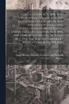 Conciliation act, 1896, And Industrial Courts act, 1919. Report on Conciliation And Arbitration Including Particulars of Proceedings Under the Conciliation act, 1896, the Coal Mines (minimum Wage) 1