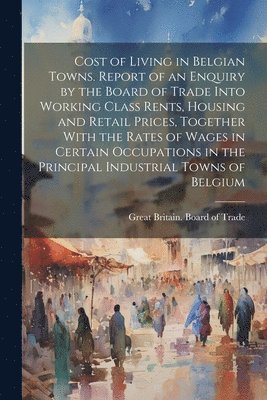 bokomslag Cost of Living in Belgian Towns. Report of an Enquiry by the Board of Trade Into Working Class Rents, Housing and Retail Prices, Together With the Rates of Wages in Certain Occupations in the Princ...