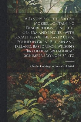 Synopsis of the British Mosses, Containing Descriptions of all the Genera and Species, (with Localities of the Rarer Ones) Found in Great Britain and Ireland, Based Upon Wilson's "Bryologia Britannica," Schimper's "Synopsis," Etc