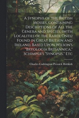 A Synopsis of the British Mosses, Containing Descriptions of all the Genera and Species, (with Localities of the Rarer Ones) Found in Great Britain and Ireland, Based Upon Wilson's &quot;Bryologia 1