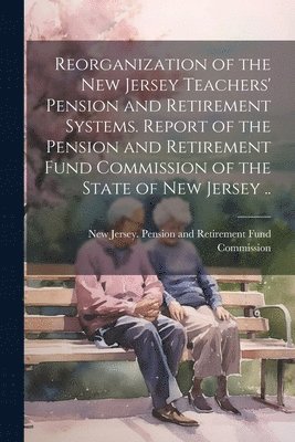 Reorganization of the New Jersey Teachers' Pension and Retirement Systems. Report of the Pension and Retirement Fund Commission of the State of New Jersey .. 1