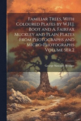 Familiar Trees, With Coloured Plates by W.H.J. Boot and A. Fairfax Muckley and Plain Plates From Photographs and Micro-photographs Volume Ser.2 1