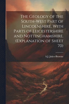 A J 1851-1914 Jukes-Browne - Geology of the South-west Part of Lincolnshire, With Parts of Leicestershire and Nottinghamshire. (Explanation of Sheet 70), Häftad