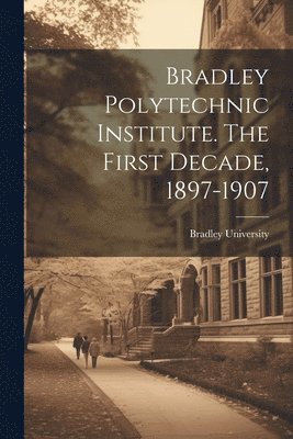 Bradley University - Bradley Polytechnic Institute. The First Decade, 1897-1907, Häftad