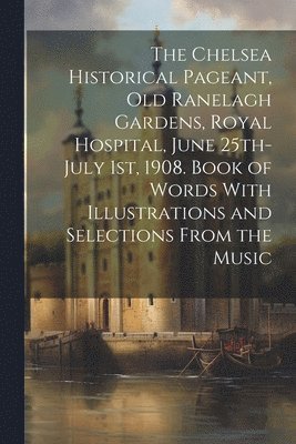 bokomslag Chelsea Historical Pageant, old Ranelagh Gardens, Royal Hospital, June 25th-July 1st, 1908. Book of Words With Illustrations and Selections From the Music
