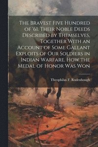 bokomslag The Bravest Five Hundred of '61. Their Noble Deeds Described by Themselves, Together With an Account of Some Gallant Exploits of our Soldiers in Indian Warfare. How the Medal of Honor was Won