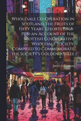 bokomslag Wholesale Co-operation in Scotland, the Fruits of Fifty Years' Efforts (1868-1918) an Account of the Scottish Co-operative Wholesale Society, Compiled to Commemorate the Society's Golden Jubilee