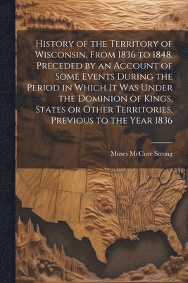 History of the Territory of Wisconsin, From 1836 to 1848. Preceded by an Account of Some Events During the Period in Which it was Under the Dominion of Kings, States or Other Territories, Previous to 1