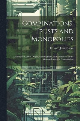 Combinations, Trusts and Monopolies; a Discussion of the Origin, Development, and Treatment of the Modern Industrial Combination 1