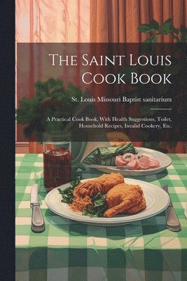 bokomslag The Saint Louis Cook Book; a Practical Cook Book, With Health Suggestions, Toilet, Household Recipes, Invalid Cookery, etc.