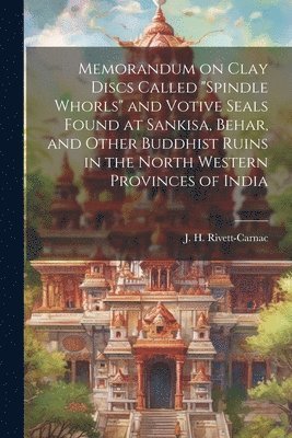 Memorandum on Clay Discs Called &quot;Spindle Whorls&quot; and Votive Seals Found at Sankisa, Behar, and Other Buddhist Ruins in the North Western Provinces of India 1