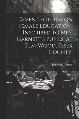 bokomslag Seven Lectures on Female Education, Inscribed to Mrs. Garnett's Pupils, at Elm-Wood, Essex County;