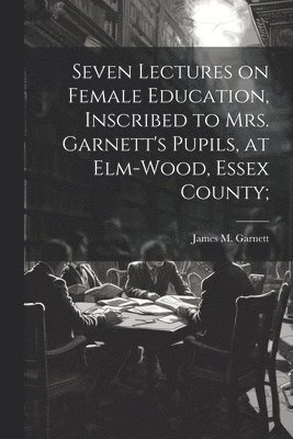 Seven Lectures on Female Education, Inscribed to Mrs. Garnett's Pupils, at Elm-Wood, Essex County; 1